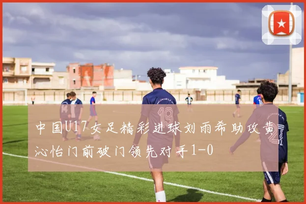 中国U17女足精彩进球刘雨希助攻黄沁怡门前破门领先对手1-0