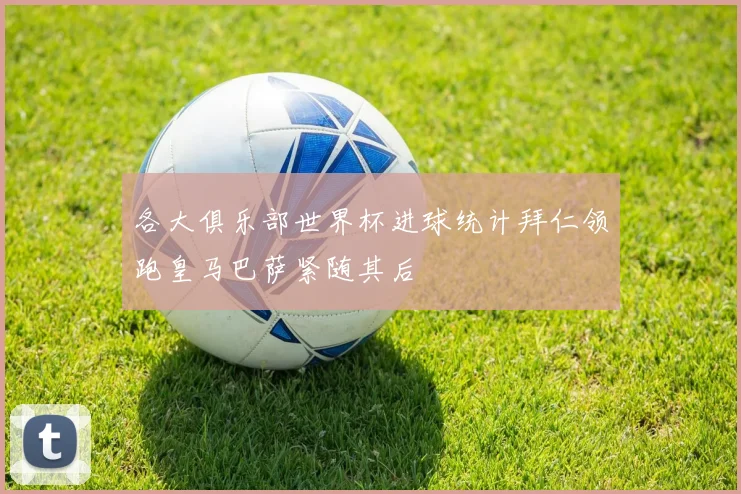 各大俱乐部世界杯进球统计拜仁领跑皇马巴萨紧随其后