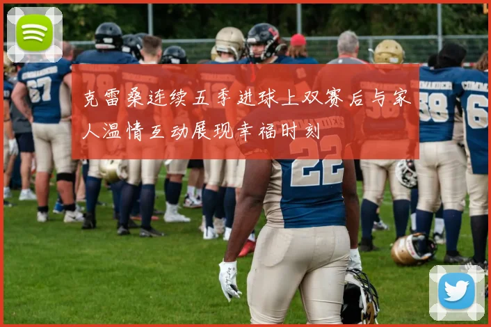 克雷桑连续五季进球上双赛后与家人温情互动展现幸福时刻