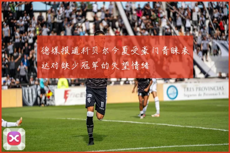 德媒报道科贝尔今夏受豪门青睐表达对缺少冠军的失望情绪