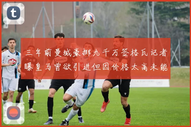 三年前曼城豪掷九千万签格瓦记者曝皇马曾欲引进但因价格太高未能成行