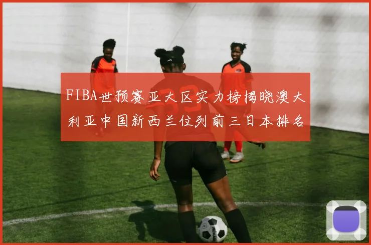 FIBA世预赛亚大区实力榜揭晓澳大利亚中国新西兰位列前三日本排名第六