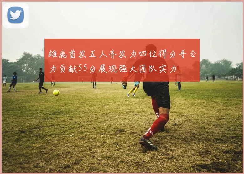 雄鹿首发五人齐发力四位得分手合力贡献55分展现强大团队实力