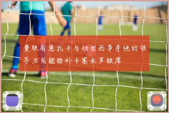 曼联有意扎卡与切尔西争夺他的领导力或能弥补卡塞米罗缺席