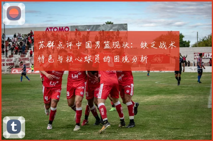 苏群点评中国男篮现状：缺乏战术特色与核心球员的困境分析