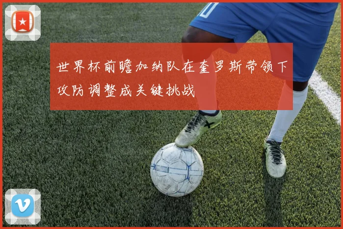 世界杯前瞻加纳队在奎罗斯带领下攻防调整成关键挑战