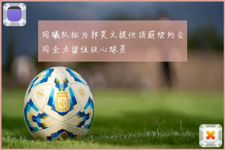 同曦队拟为郭昊文提供顶薪续约合同全力留住核心球员