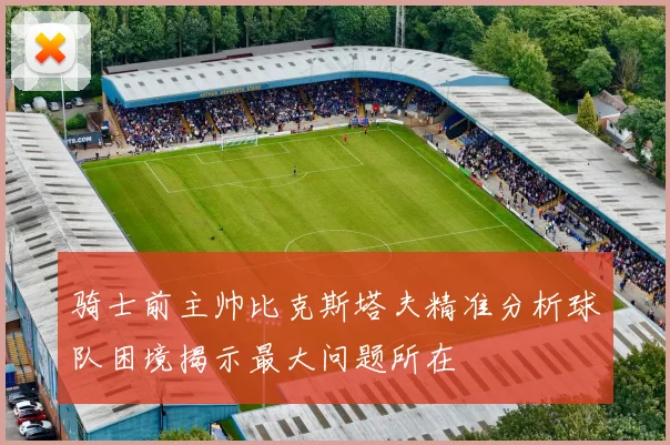 骑士前主帅比克斯塔夫精准分析球队困境揭示最大问题所在