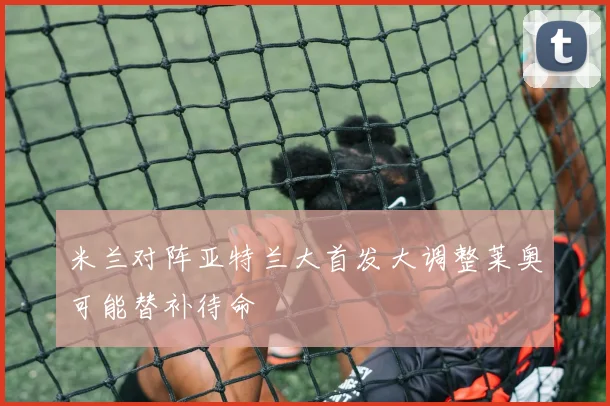 米兰对阵亚特兰大首发大调整莱奥可能替补待命