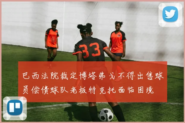 巴西法院裁定博塔弗戈不得出售球员偿债球队老板特克托面临困境