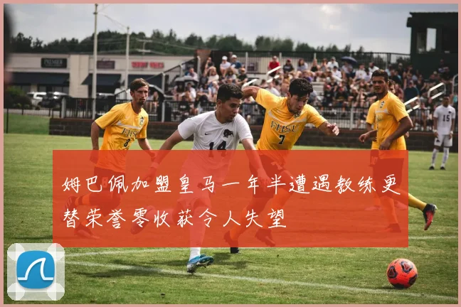 姆巴佩加盟皇马一年半遭遇教练更替荣誉零收获令人失望