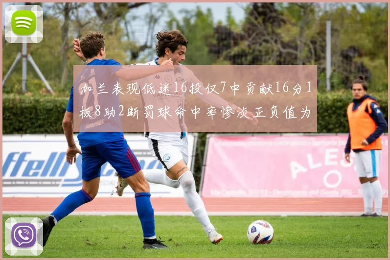 加兰表现低迷16投仅7中贡献16分1板8助2断罚球命中率惨淡正负值为负24