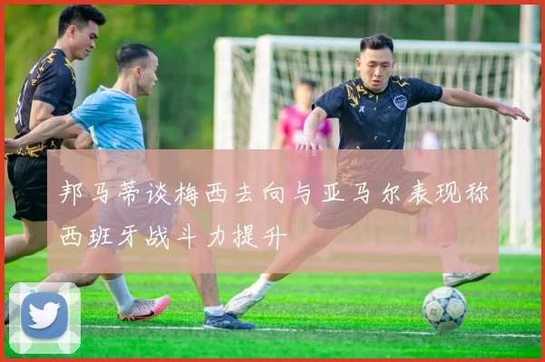 邦马蒂谈梅西去向与亚马尔表现称西班牙战斗力提升
